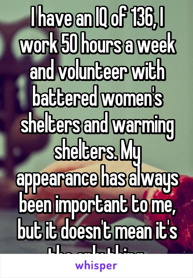 I have an IQ of 136, I work 50 hours a week and volunteer with battered women's shelters and warming shelters. My appearance has always been important to me, but it doesn't mean it's the only thing.
