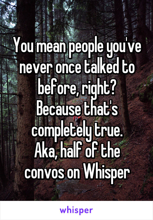 You mean people you've never once talked to before, right?
Because that's completely true.
Aka, half of the convos on Whisper