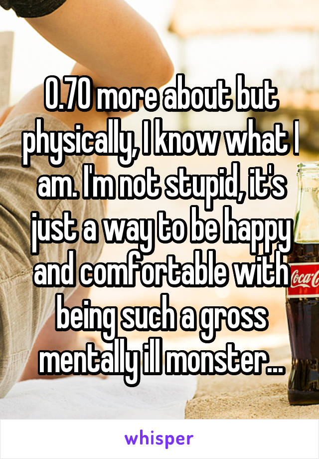 0.70 more about but physically, I know what I am. I'm not stupid, it's just a way to be happy and comfortable with being such a gross mentally ill monster...