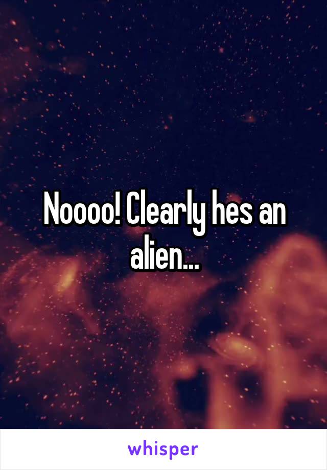 Noooo! Clearly hes an alien...