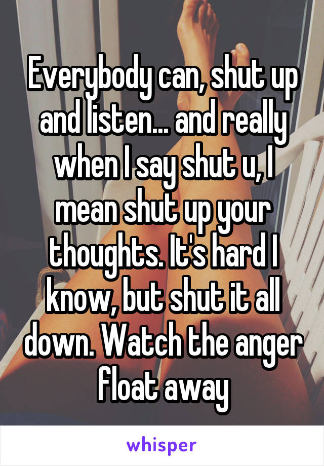 Everybody can, shut up and listen... and really when I say shut u, I mean shut up your thoughts. It's hard I know, but shut it all down. Watch the anger float away