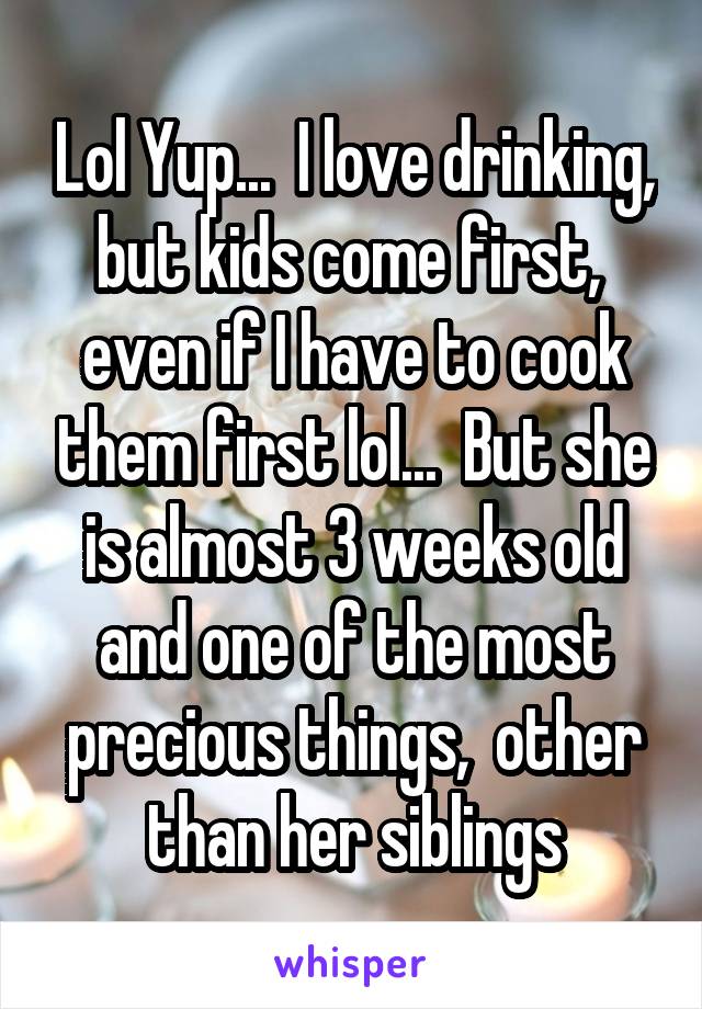 Lol Yup...  I love drinking, but kids come first,  even if I have to cook them first lol...  But she is almost 3 weeks old and one of the most precious things,  other than her siblings