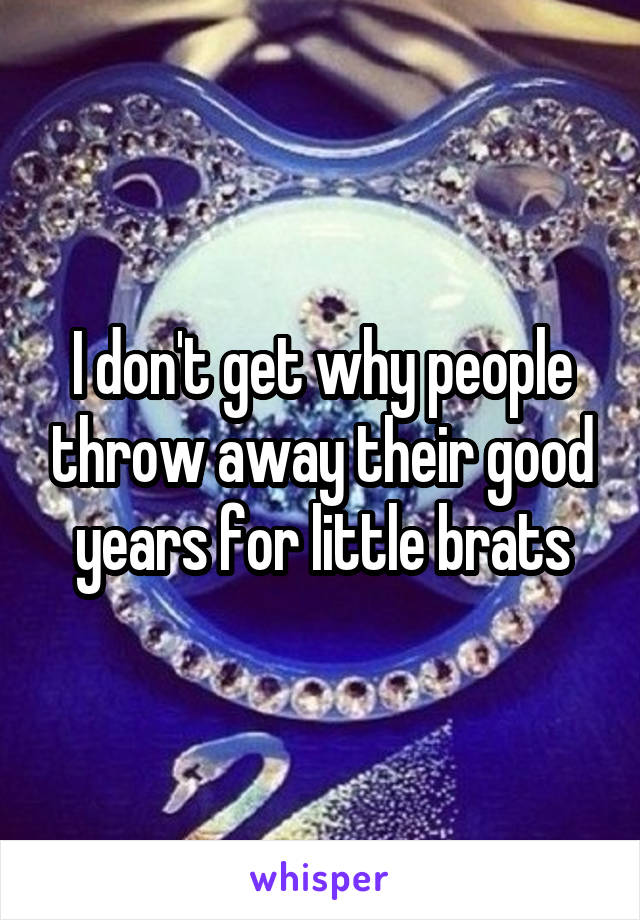 I don't get why people throw away their good years for little brats