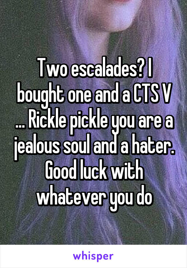 Two escalades? I bought one and a CTS V ... Rickle pickle you are a jealous soul and a hater. Good luck with whatever you do