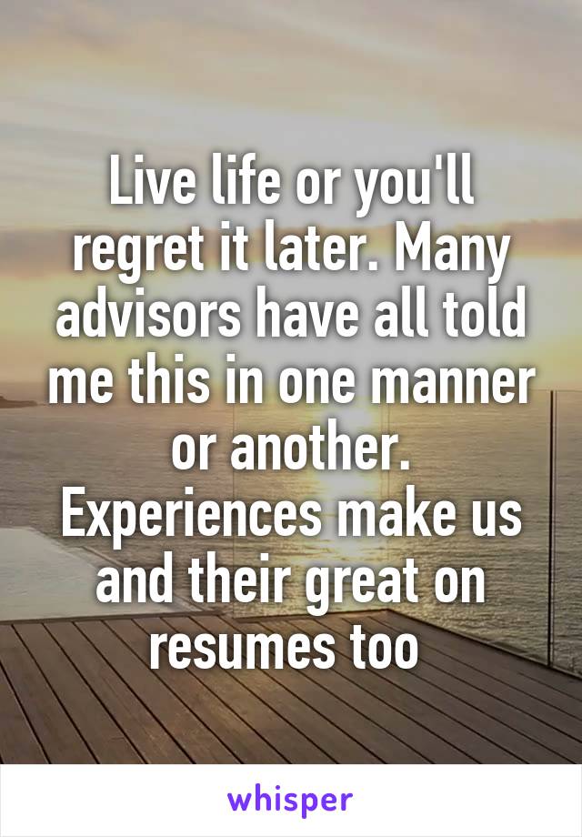 Live life or you'll regret it later. Many advisors have all told me this in one manner or another. Experiences make us and their great on resumes too 