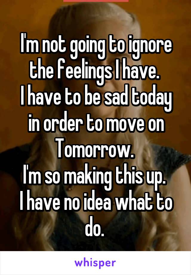 I'm not going to ignore the feelings I have. 
I have to be sad today in order to move on Tomorrow. 
I'm so making this up. 
I have no idea what to do. 