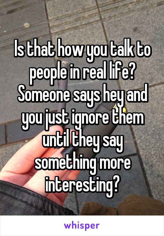Is that how you talk to people in real life? Someone says hey and you just ignore them until they say something more interesting?