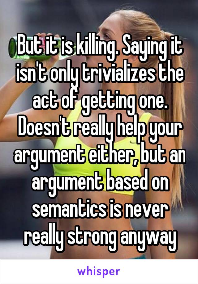 But it is killing. Saying it isn't only trivializes the act of getting one. Doesn't really help your argument either, but an argument based on semantics is never really strong anyway