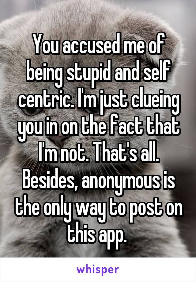 You accused me of being stupid and self centric. I'm just clueing you in on the fact that I'm not. That's all. Besides, anonymous is the only way to post on this app. 