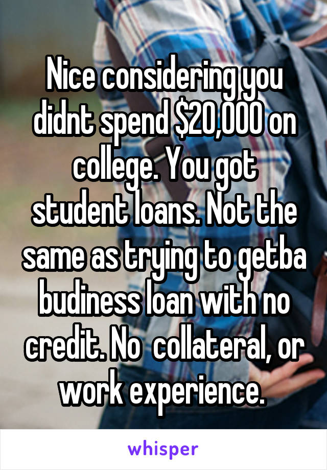 Nice considering you didnt spend $20,000 on college. You got student loans. Not the same as trying to getba budiness loan with no credit. No  collateral, or work experience. 