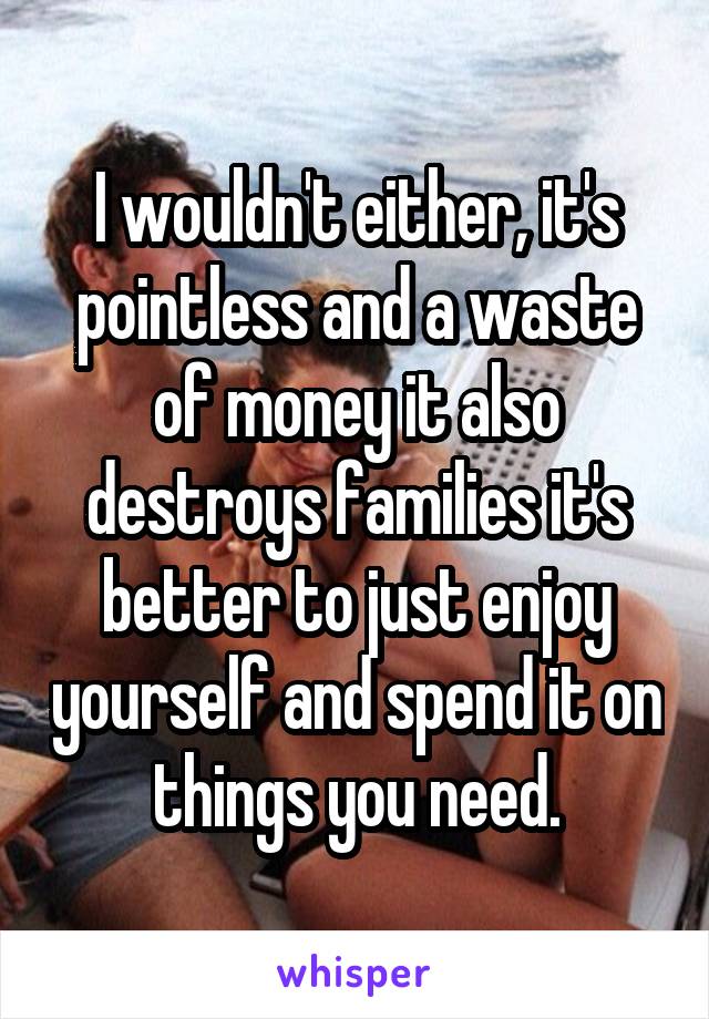 I wouldn't either, it's pointless and a waste of money it also destroys families it's better to just enjoy yourself and spend it on things you need.
