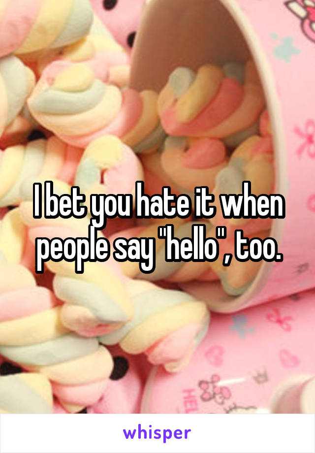 I bet you hate it when people say "hello", too.