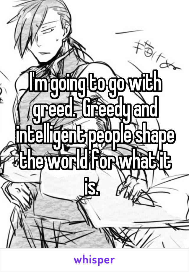 I'm going to go with greed.  Greedy and intelligent people shape the world for what it is.  