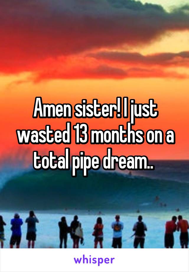 Amen sister! I just wasted 13 months on a total pipe dream.. 