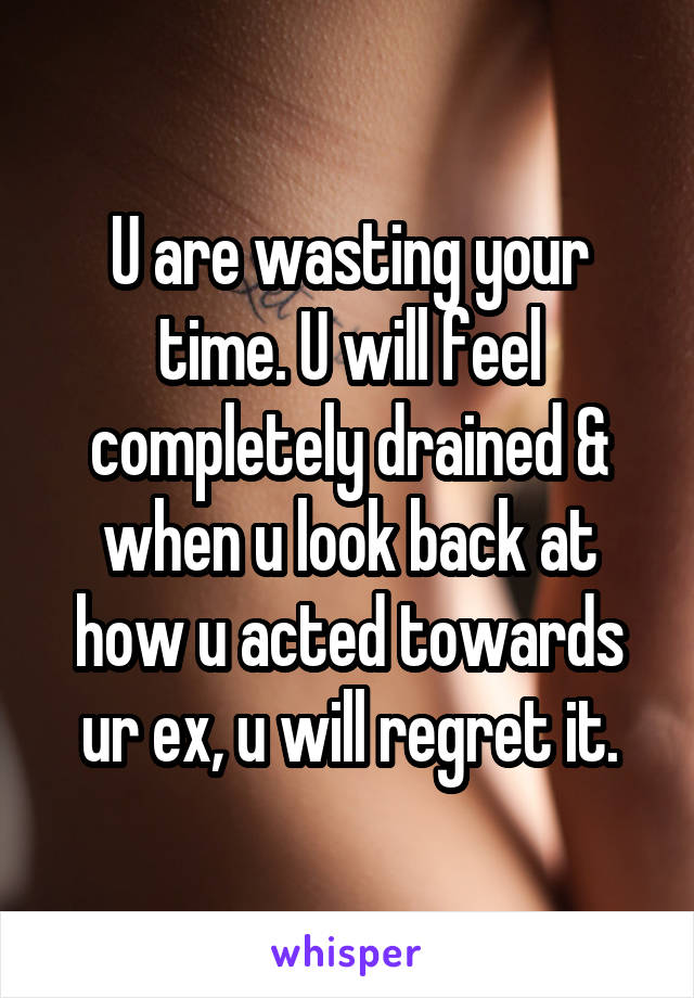 U are wasting your time. U will feel completely drained & when u look back at how u acted towards ur ex, u will regret it.