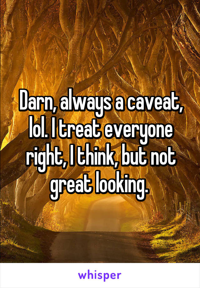 Darn, always a caveat, lol. I treat everyone right, I think, but not great looking. 