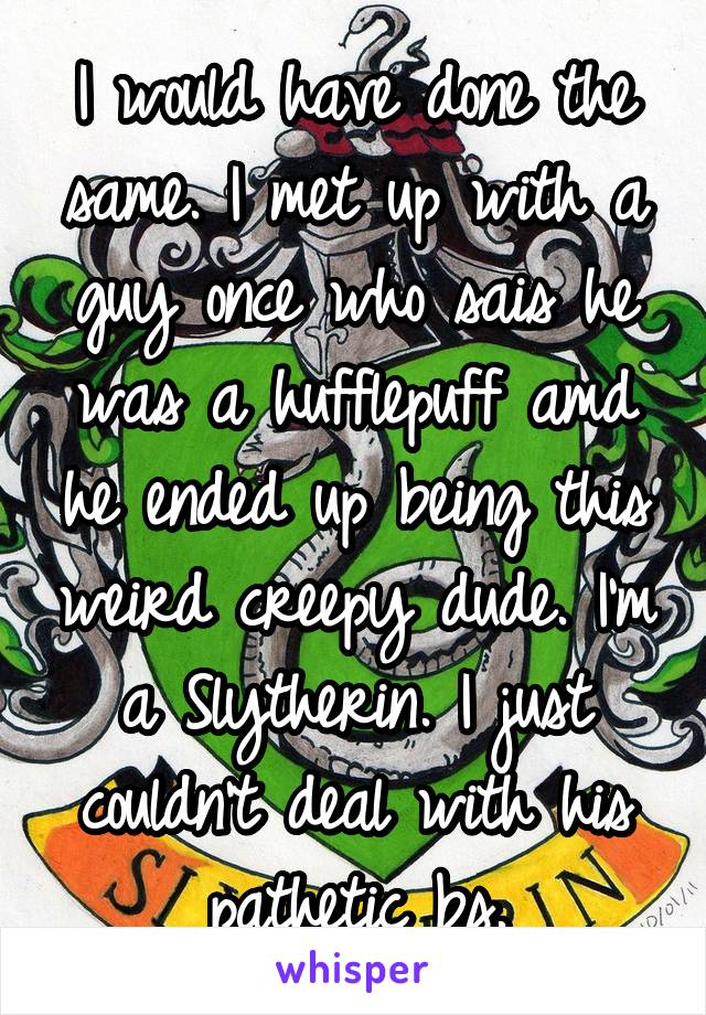 I would have done the same. I met up with a guy once who sais he was a hufflepuff amd he ended up being this weird creepy dude. I'm a Slytherin. I just couldn't deal with his pathetic bs.