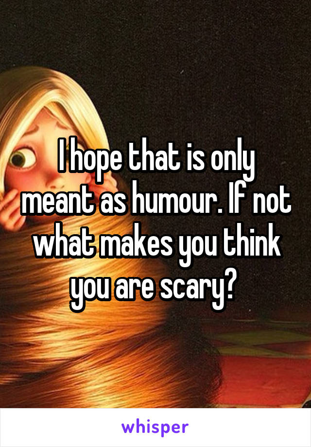 I hope that is only meant as humour. If not what makes you think you are scary? 