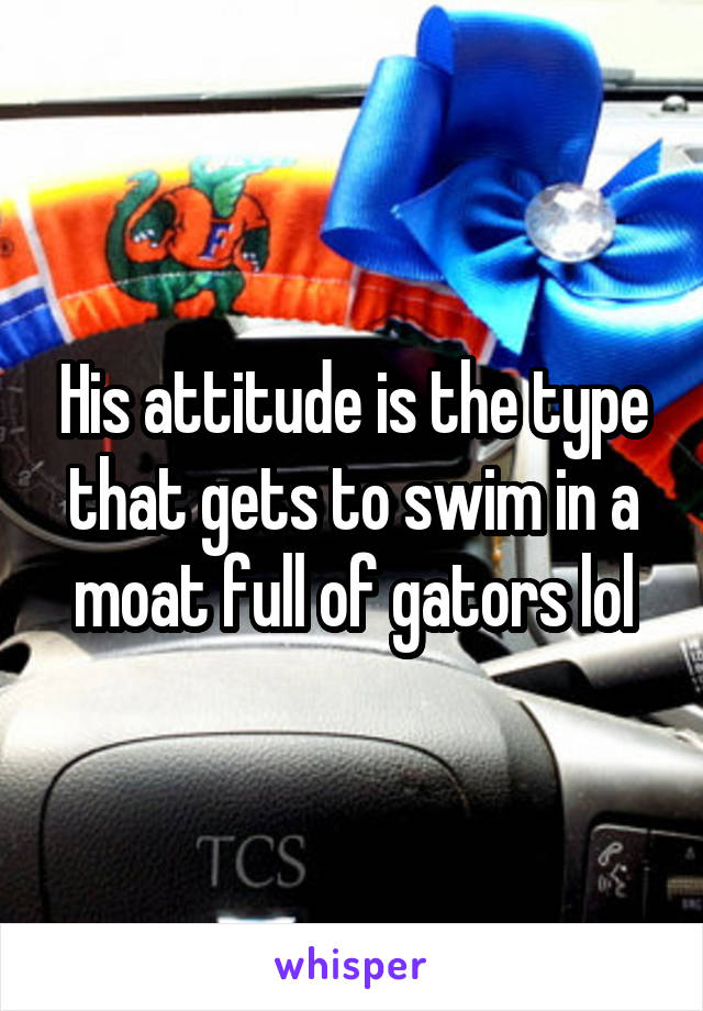 His attitude is the type that gets to swim in a moat full of gators lol