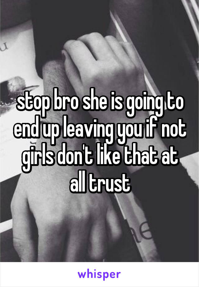 stop bro she is going to end up leaving you if not girls don't like that at all trust