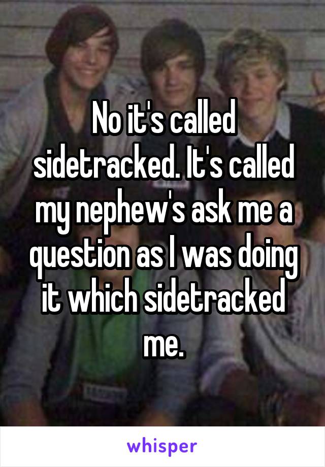 No it's called sidetracked. It's called my nephew's ask me a question as I was doing it which sidetracked me.