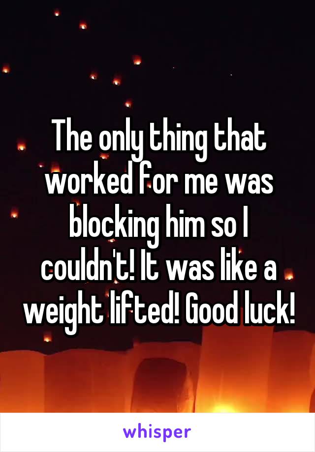 The only thing that worked for me was blocking him so I couldn't! It was like a weight lifted! Good luck!
