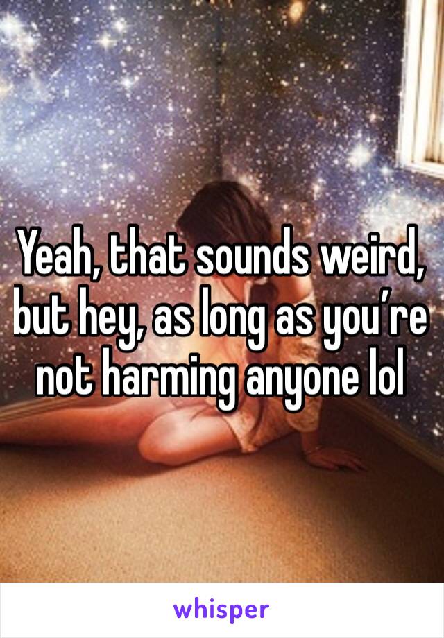 Yeah, that sounds weird, but hey, as long as you’re not harming anyone lol