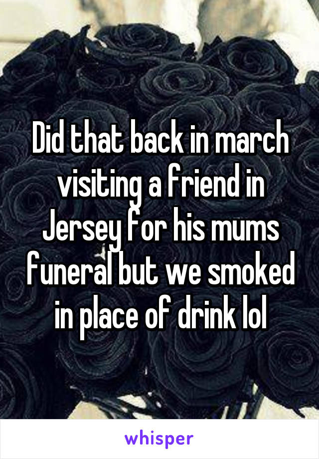 Did that back in march visiting a friend in Jersey for his mums funeral but we smoked in place of drink lol