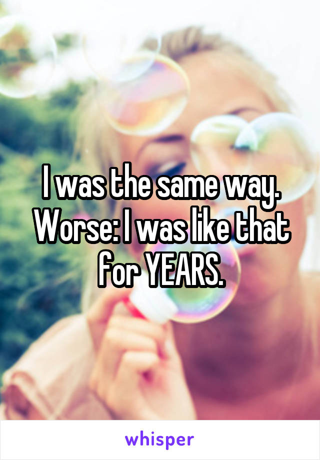 I was the same way.
Worse: I was like that for YEARS.