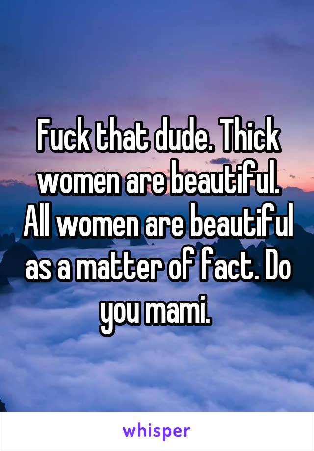 Fuck that dude. Thick women are beautiful. All women are beautiful as a matter of fact. Do you mami. 