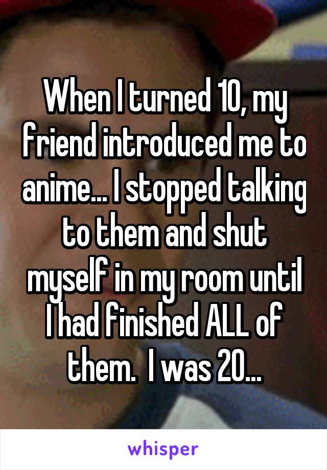 When I turned 10, my friend introduced me to anime... I stopped talking to them and shut myself in my room until I had finished ALL of them.  I was 20...