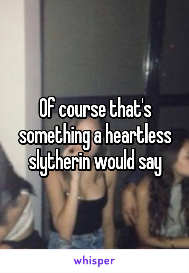 Of course that's something a heartless slytherin would say