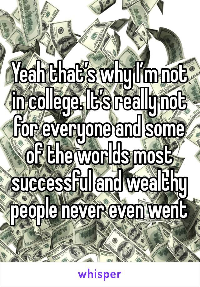 Yeah that’s why I’m not in college. It’s really not for everyone and some of the worlds most successful and wealthy people never even went