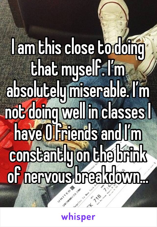 I am this close to doing that myself. I’m absolutely miserable. I’m not doing well in classes I have 0 friends and I’m constantly on the brink of nervous breakdown...