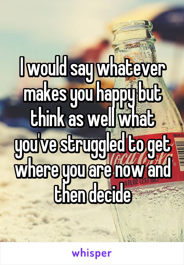 I would say whatever makes you happy but think as well what you've struggled to get where you are now and then decide
