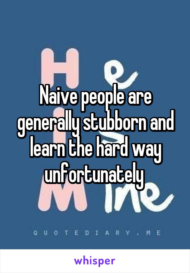Naive people are generally stubborn and learn the hard way unfortunately 