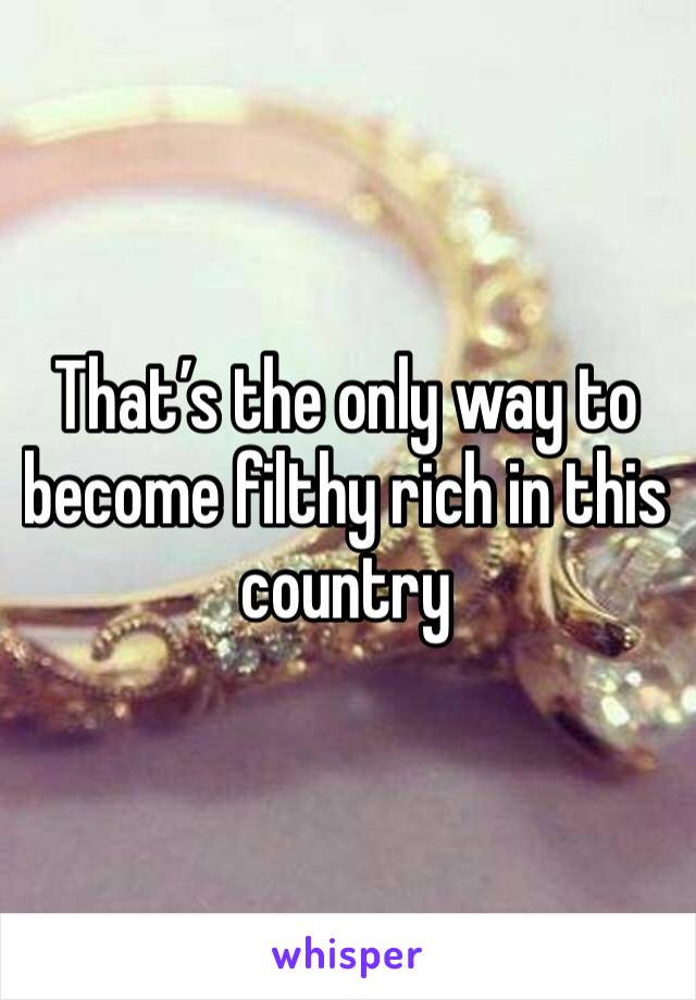 That’s the only way to become filthy rich in this country 