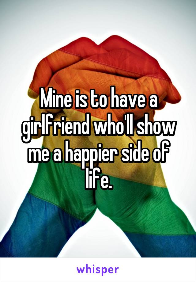 Mine is to have a girlfriend who'll show me a happier side of life.