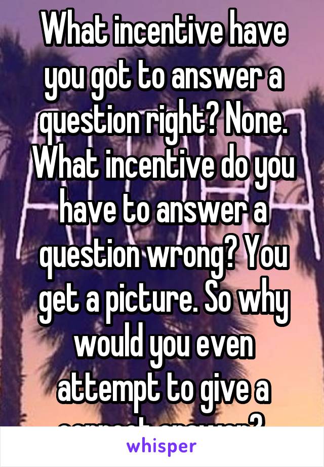 What incentive have you got to answer a question right? None.
What incentive do you have to answer a question wrong? You get a picture. So why would you even attempt to give a correct answer? 