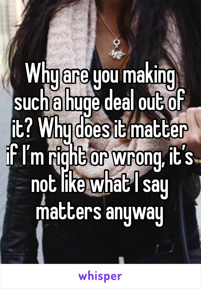 Why are you making such a huge deal out of it? Why does it matter if I’m right or wrong, it’s not like what I say matters anyway 