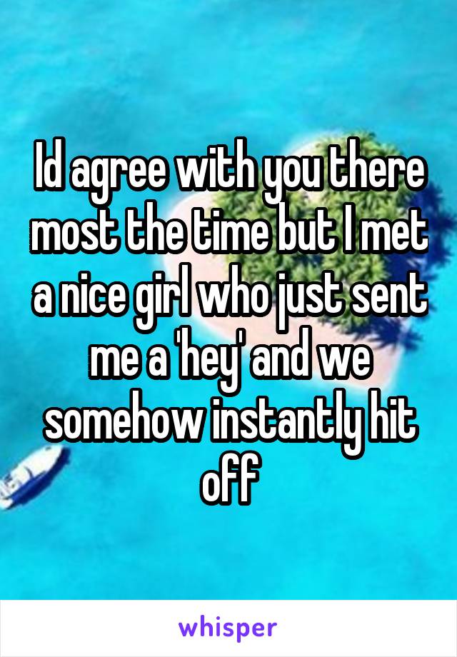 Id agree with you there most the time but I met a nice girl who just sent me a 'hey' and we somehow instantly hit off