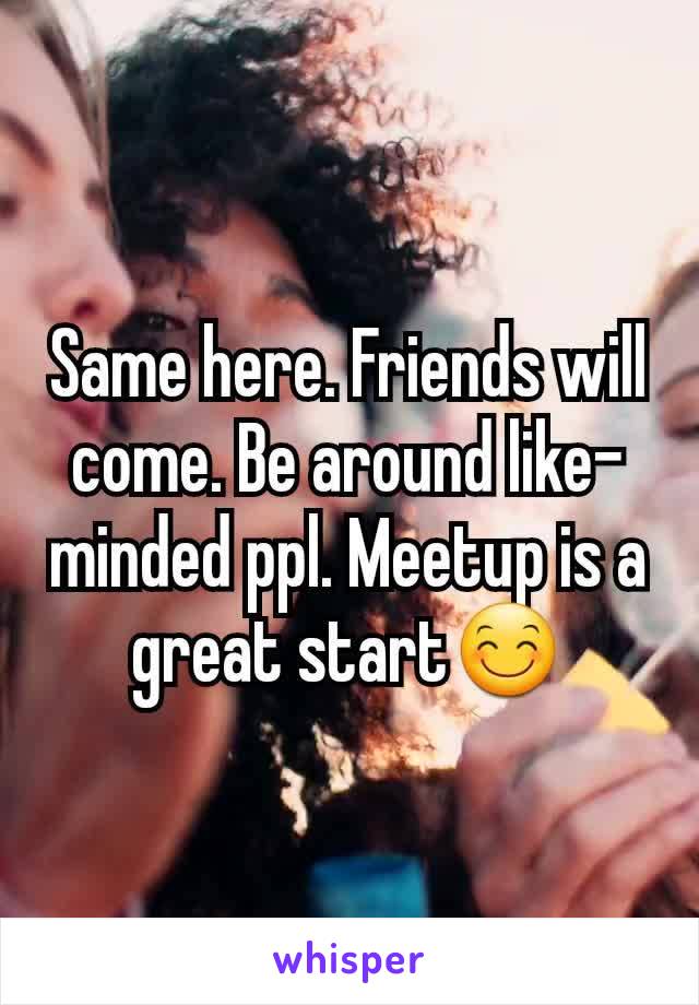 Same here. Friends will come. Be around like- minded ppl. Meetup is a great start😊
