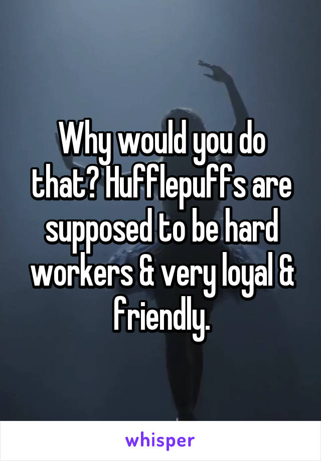 Why would you do that? Hufflepuffs are supposed to be hard workers & very loyal & friendly.