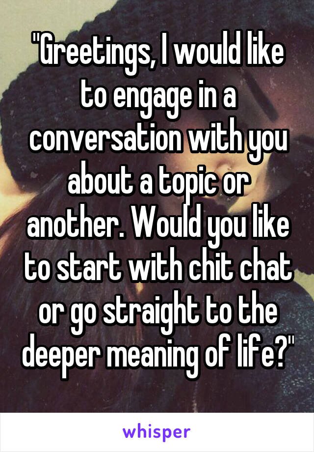 "Greetings, I would like to engage in a conversation with you about a topic or another. Would you like to start with chit chat or go straight to the deeper meaning of life?" 
