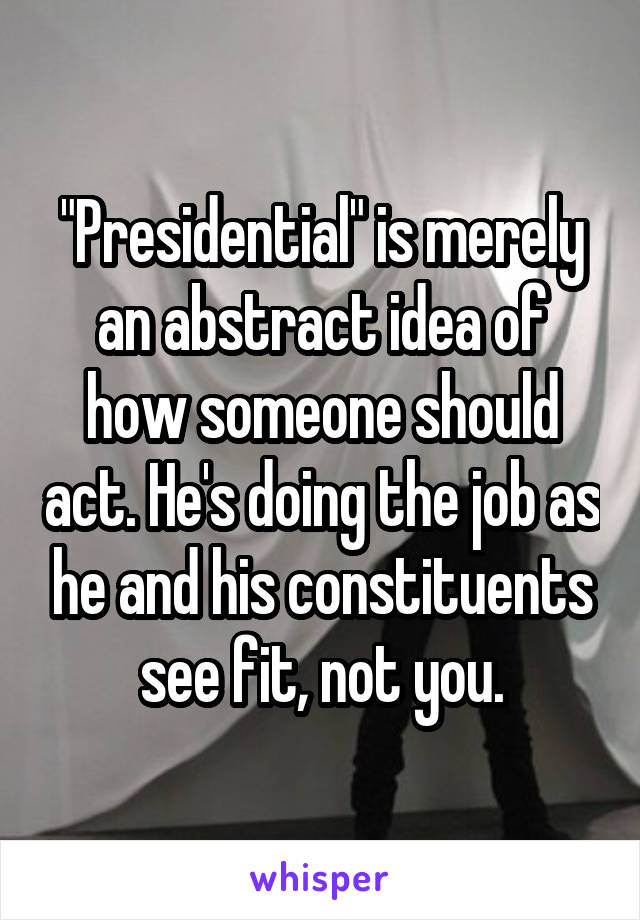 "Presidential" is merely an abstract idea of how someone should act. He's doing the job as he and his constituents see fit, not you.