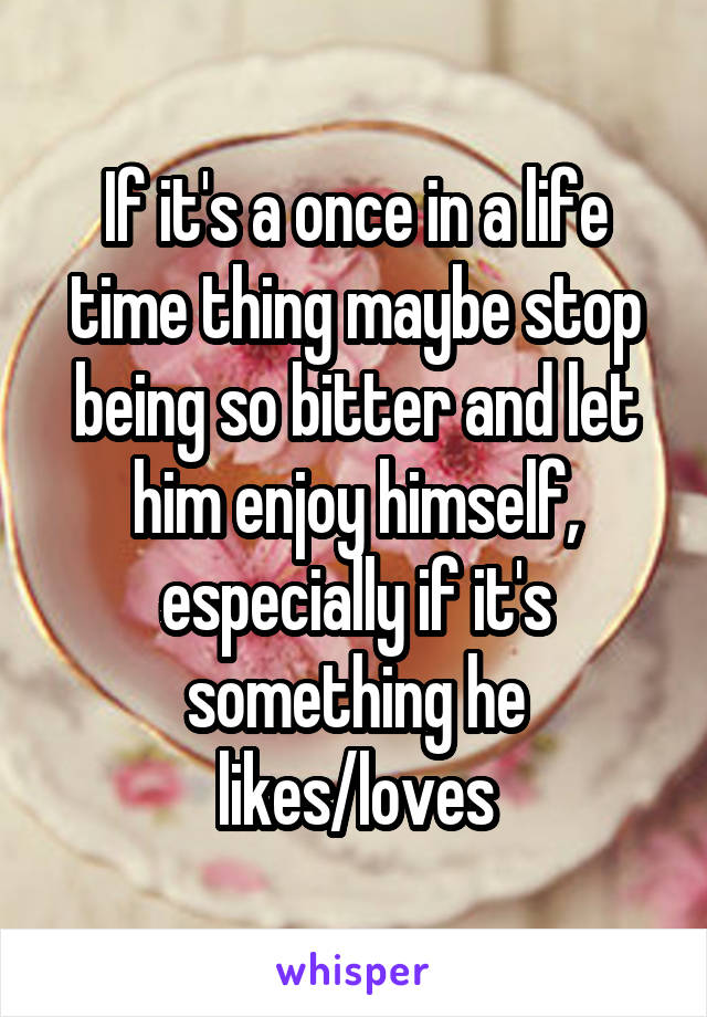 If it's a once in a life time thing maybe stop being so bitter and let him enjoy himself, especially if it's something he likes/loves