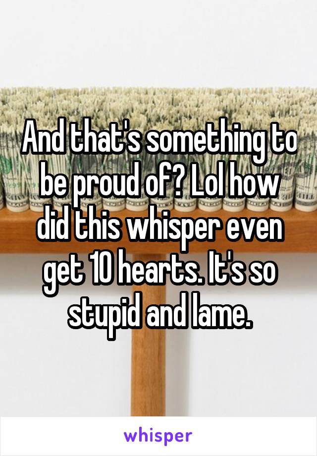 And that's something to be proud of? Lol how did this whisper even get 10 hearts. It's so stupid and lame.