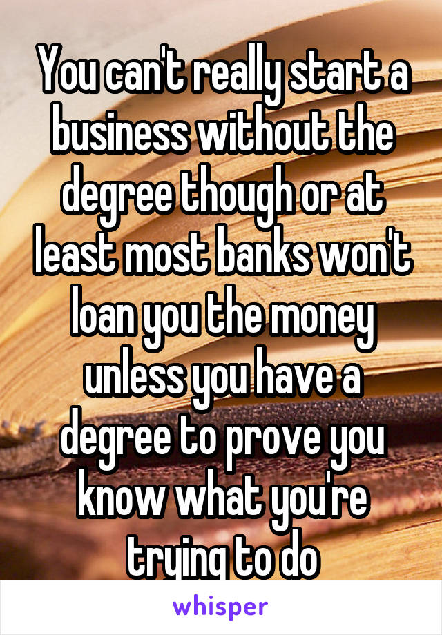 You can't really start a business without the degree though or at least most banks won't loan you the money unless you have a degree to prove you know what you're trying to do