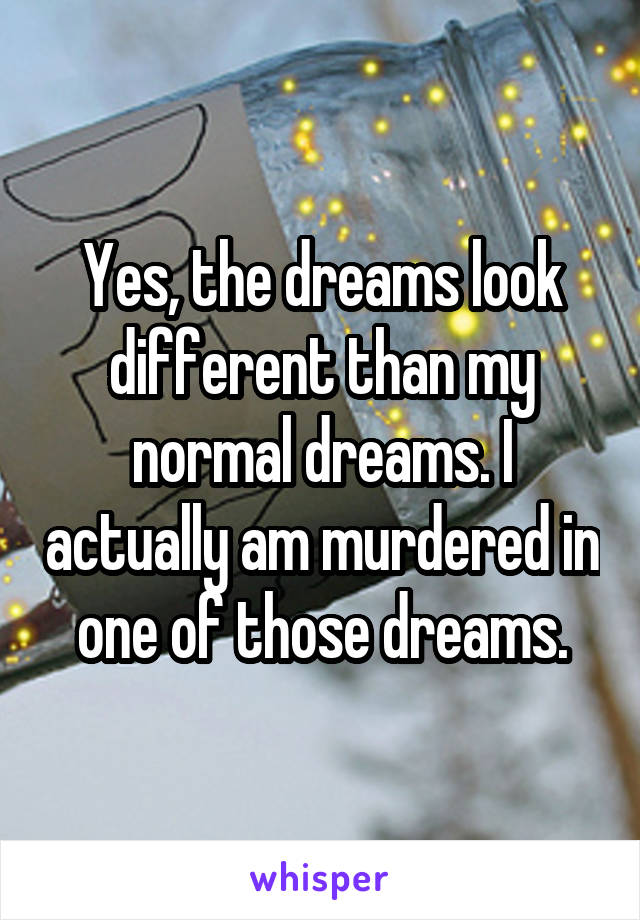 Yes, the dreams look different than my normal dreams. I actually am murdered in one of those dreams.