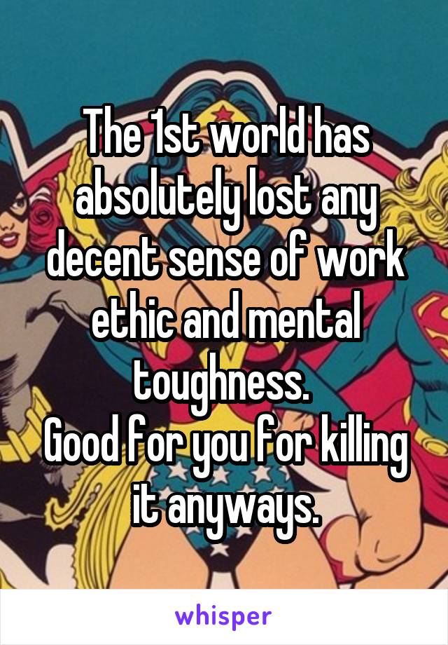 The 1st world has absolutely lost any decent sense of work ethic and mental toughness. 
Good for you for killing it anyways.